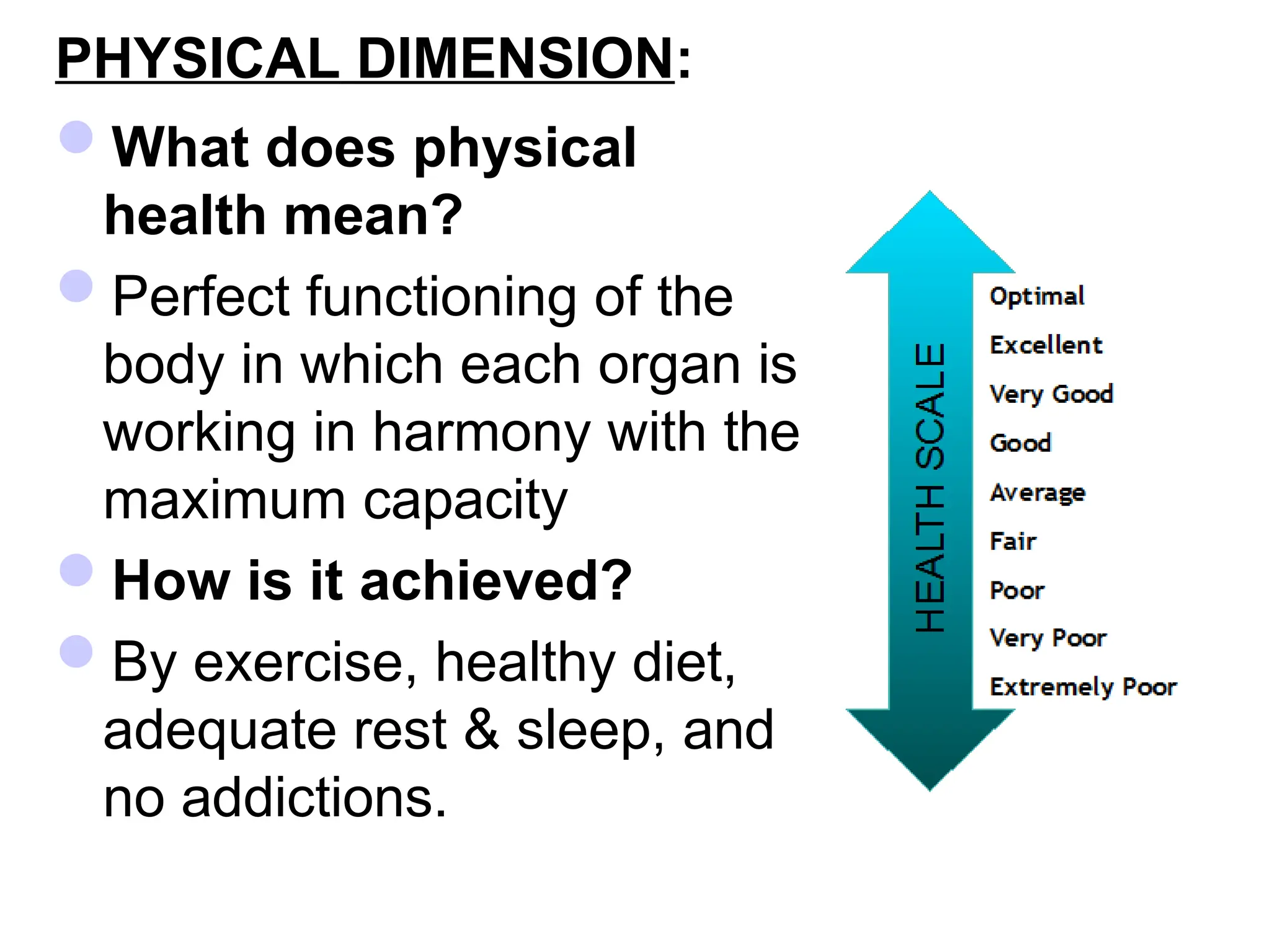 PHYSICAL DIMENSION:
What does physical
health mean?
Perfect functioning of the
body in which each organ is
working in harmony with the
maximum capacity
How is it achieved?
By exercise, healthy diet,
adequate rest & sleep, and
no addictions.
 
