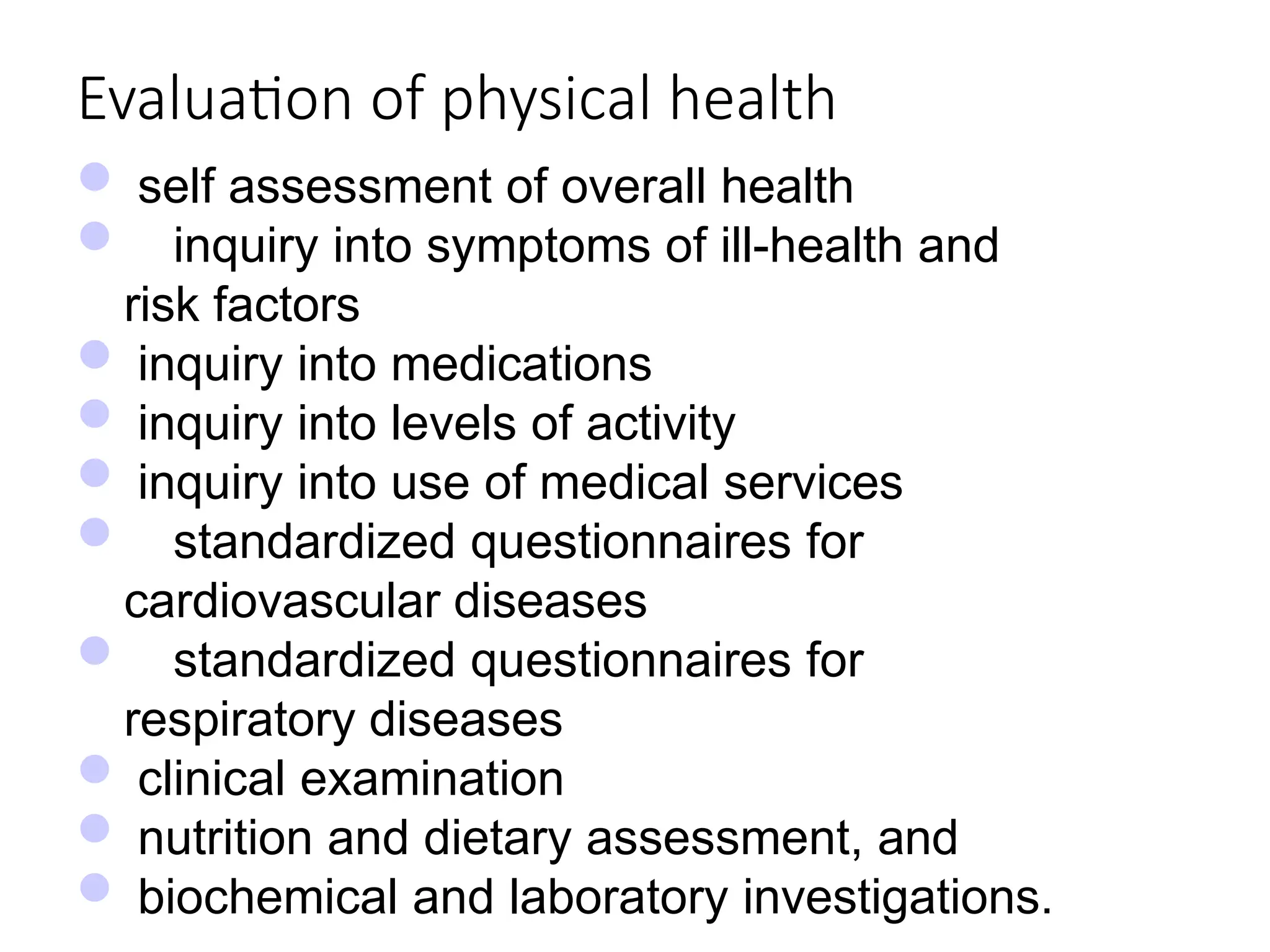 Evaluation of physical health
 self assessment of overall health
 inquiry into symptoms of ill-health and
risk factors
 inquiry into medications
 inquiry into levels of activity
 inquiry into use of medical services
 standardized questionnaires for
cardiovascular diseases
 standardized questionnaires for
respiratory diseases
 clinical examination
 nutrition and dietary assessment, and
 biochemical and laboratory investigations.
 