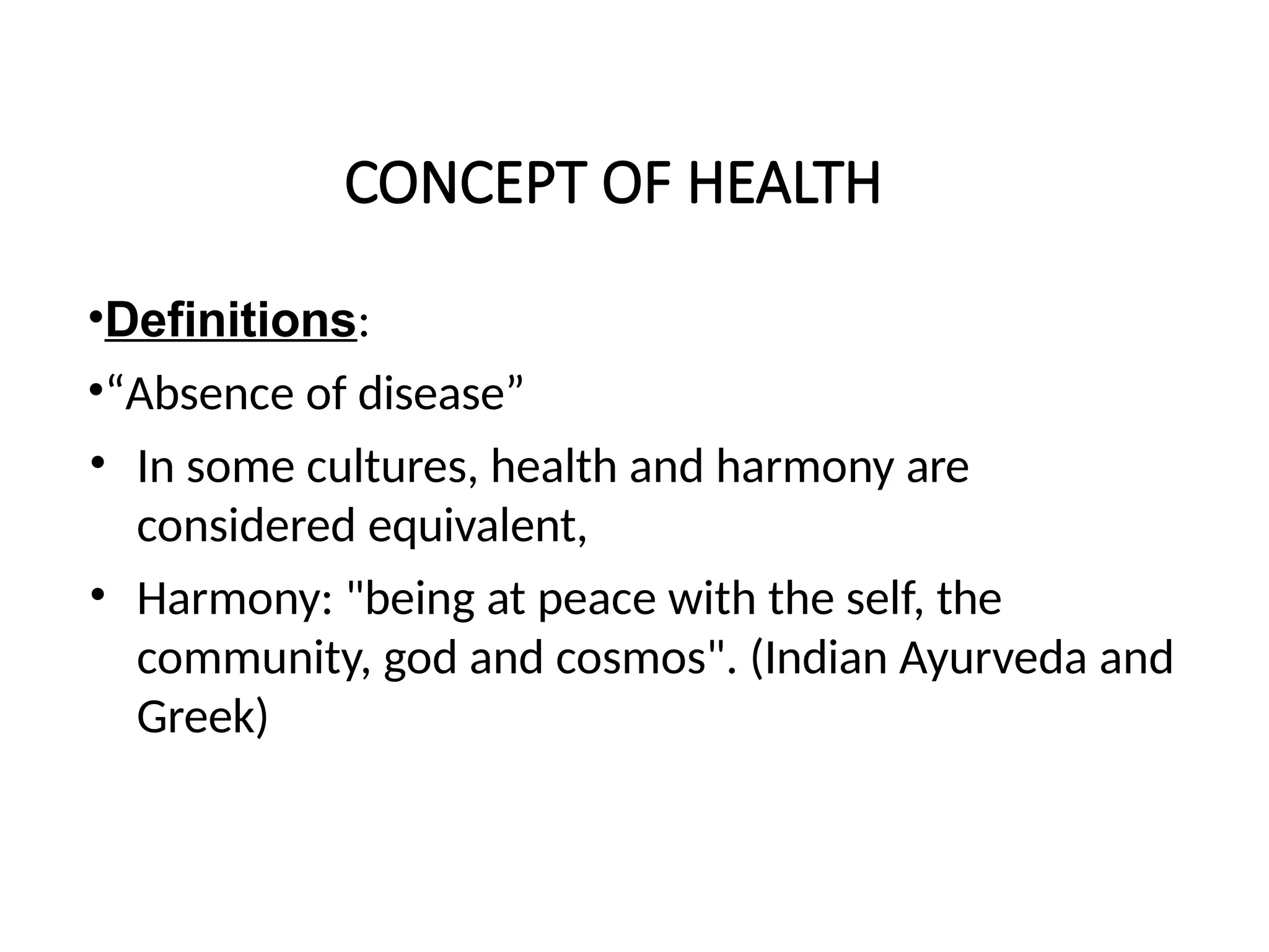 CONCEPT OF HEALTH
•Definitions:
•“Absence of disease”
• In some cultures, health and harmony are
considered equivalent,
• Harmony: "being at peace with the self, the
community, god and cosmos". (Indian Ayurveda and
Greek)
 