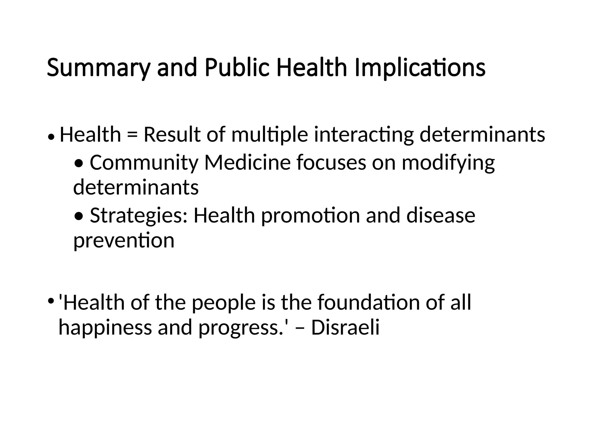 Summary and Public Health Implications
• Health = Result of multiple interacting determinants
• Community Medicine focuses on modifying
determinants
• Strategies: Health promotion and disease
prevention
•'Health of the people is the foundation of all
happiness and progress.' – Disraeli
 