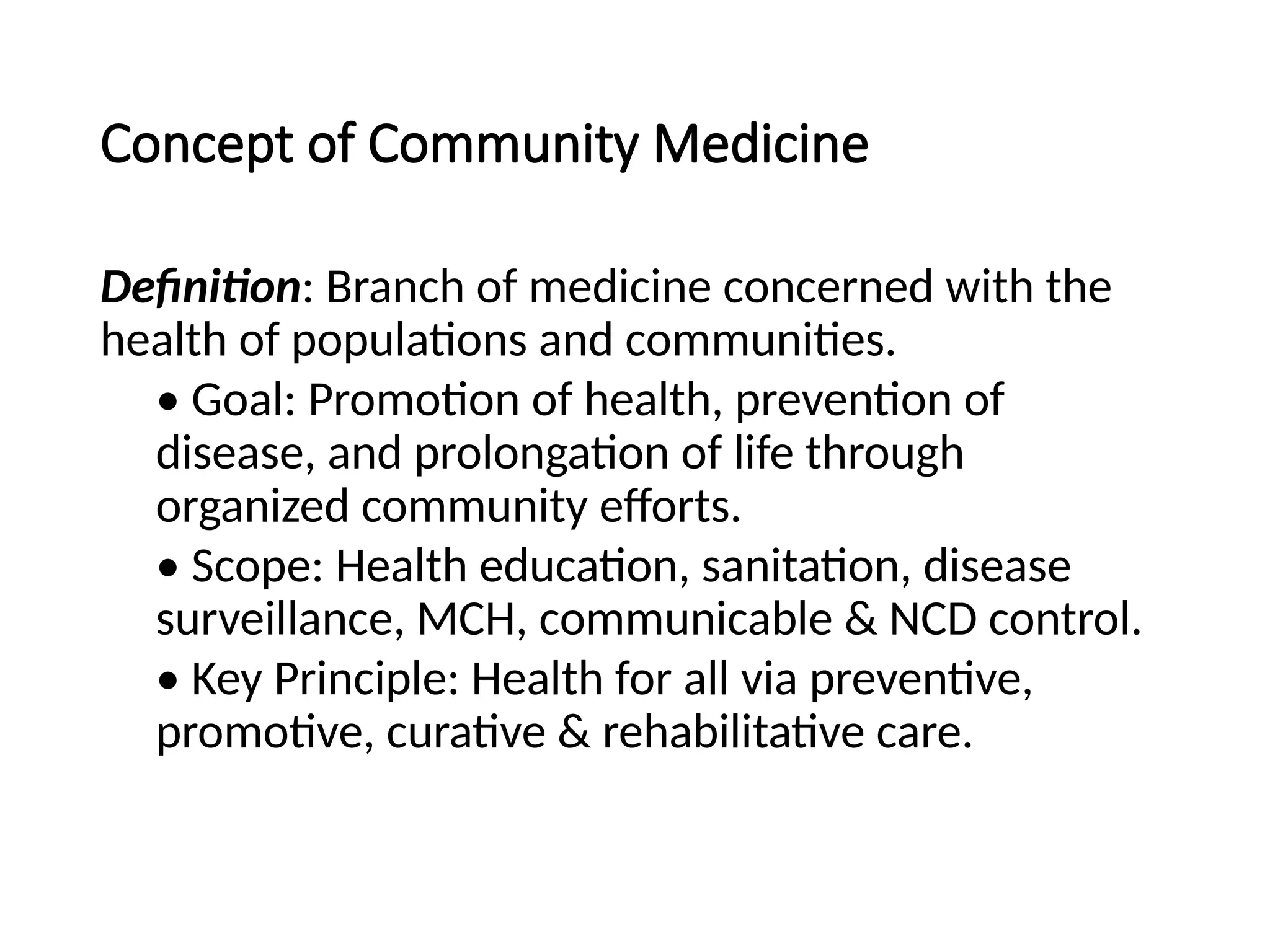 Concept of Community Medicine
Definition: Branch of medicine concerned with the
health of populations and communities.
• Goal: Promotion of health, prevention of
disease, and prolongation of life through
organized community efforts.
• Scope: Health education, sanitation, disease
surveillance, MCH, communicable & NCD control.
• Key Principle: Health for all via preventive,
promotive, curative & rehabilitative care.
 