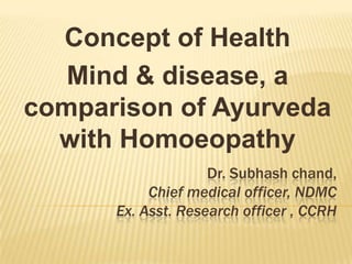 Concept of Health
Mind & disease, a
comparison of Ayurveda
with Homoeopathy
Dr. Subhash chand,
Chief medical officer, NDMC
Ex. Asst. Research officer , CCRH

 