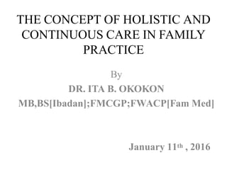 THE CONCEPT OF HOLISTIC AND
CONTINUOUS CARE IN FAMILY
PRACTICE
By
DR. ITA B. OKOKON
MB,BS[Ibadan];FMCGP;FWACP[Fam Med]
January 11th , 2016
 