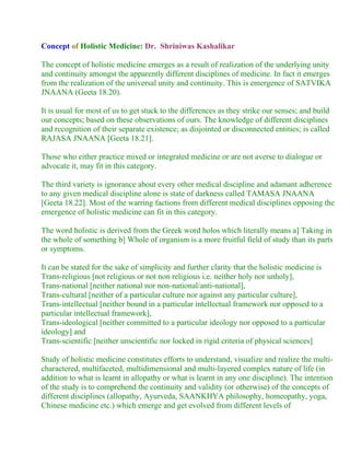 Concept of Holistic Medicine: Dr. Shriniwas Kashalikar

The concept of holistic medicine emerges as a result of realization of the underlying unity
and continuity amongst the apparently different disciplines of medicine. In fact it emerges
from the realization of the universal unity and continuity. This is emergence of SATVIKA
JNAANA (Geeta 18.20).

It is usual for most of us to get stuck to the differences as they strike our senses; and build
our concepts; based on these observations of ours. The knowledge of different disciplines
and recognition of their separate existence; as disjointed or disconnected entities; is called
RAJASA JNAANA [Geeta 18.21].

Those who either practice mixed or integrated medicine or are not averse to dialogue or
advocate it, may fit in this category.

The third variety is ignorance about every other medical discipline and adamant adherence
to any given medical discipline alone is state of darkness called TAMASA JNAANA
[Geeta 18.22]. Most of the warring factions from different medical disciplines opposing the
emergence of holistic medicine can fit in this category.

The word holistic is derived from the Greek word holos which literally means a] Taking in
the whole of something b] Whole of organism is a more fruitful field of study than its parts
or symptoms.

It can be stated for the sake of simplicity and further clarity that the holistic medicine is
Trans-religious [not religious or not non religious i.e. neither holy nor unholy],
Trans-national [neither national nor non-national/anti-national],
Trans-cultural [neither of a particular culture nor against any particular culture],
Trans-intellectual [neither bound in a particular intellectual framework nor opposed to a
particular intellectual framework],
Trans-ideological [neither committed to a particular ideology nor opposed to a particular
ideology] and
Trans-scientific [neither unscientific nor locked in rigid criteria of physical sciences]

Study of holistic medicine constitutes efforts to understand, visualize and realize the multi-
charactered, multifaceted, multidimensional and multi-layered complex nature of life (in
addition to what is learnt in allopathy or what is learnt in any one discipline). The intention
of the study is to comprehend the continuity and validity (or otherwise) of the concepts of
different disciplines (allopathy, Ayurveda, SAANKHYA philosophy, homeopathy, yoga,
Chinese medicine etc.) which emerge and get evolved from different levels of
 