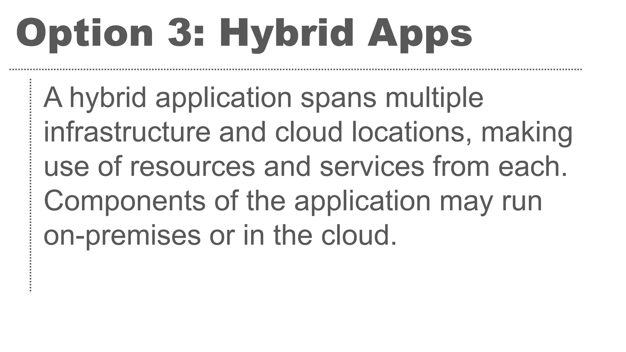 Option 3: Hybrid Apps
A hybrid application spans multiple
infrastructure and cloud locations, making
use of resources and services from each.
Components of the application may run
on-premises or in the cloud.
 