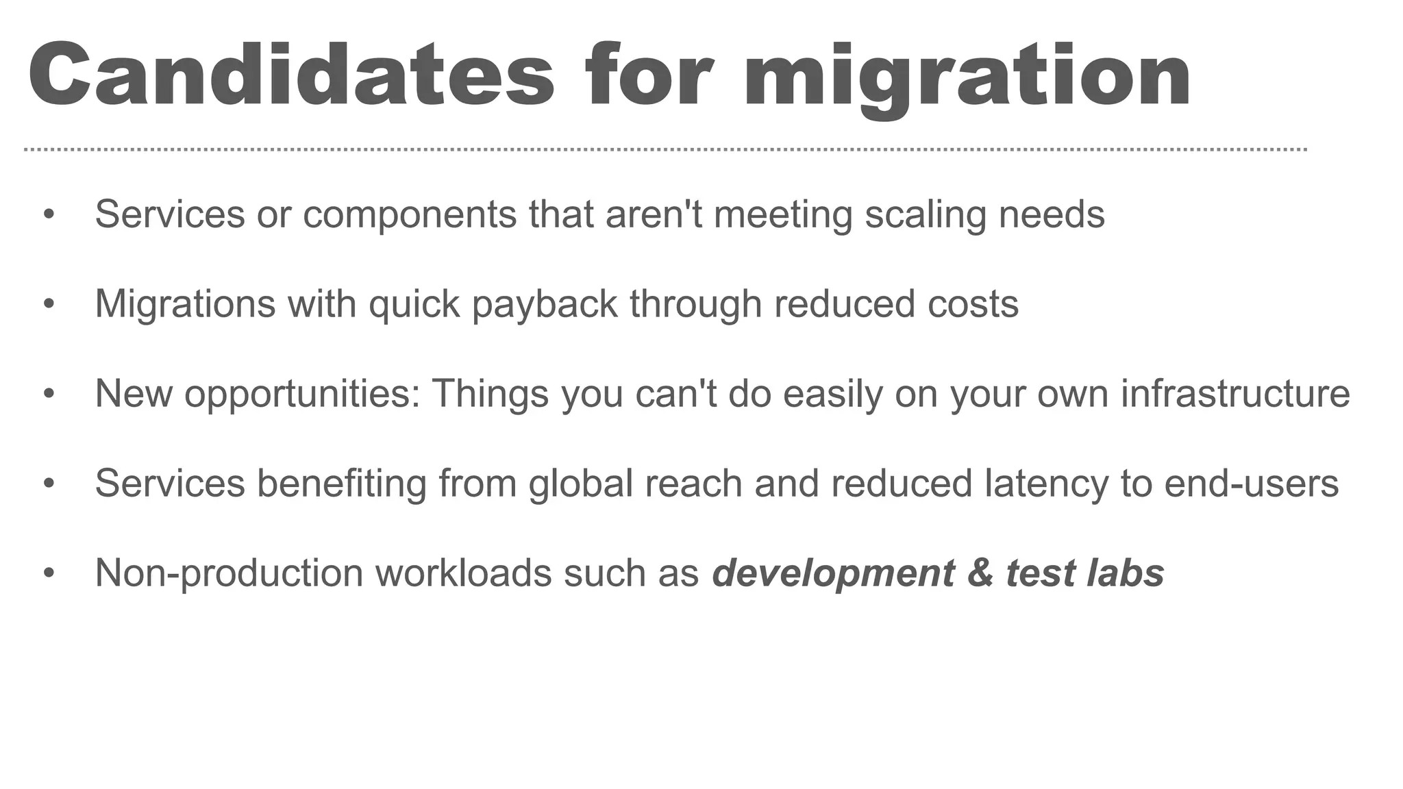 Candidates for migration
• Services or components that aren't meeting scaling needs
• Migrations with quick payback through reduced costs
• New opportunities: Things you can't do easily on your own infrastructure
• Services benefiting from global reach and reduced latency to end-users
• Non-production workloads such as development & test labs
 