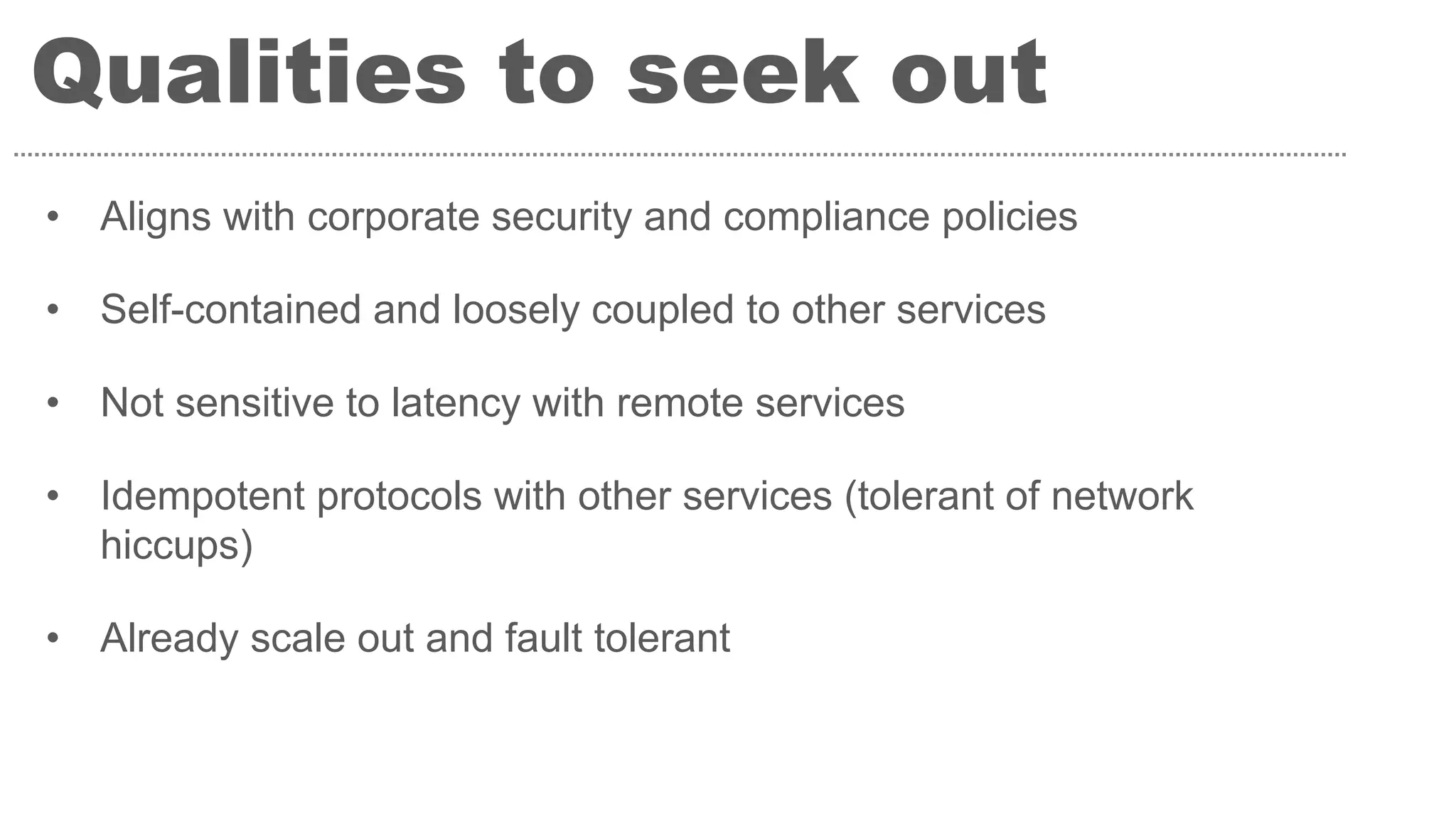 Qualities to seek out
• Aligns with corporate security and compliance policies
• Self-contained and loosely coupled to other services
• Not sensitive to latency with remote services
• Idempotent protocols with other services (tolerant of network
hiccups)
• Already scale out and fault tolerant
 