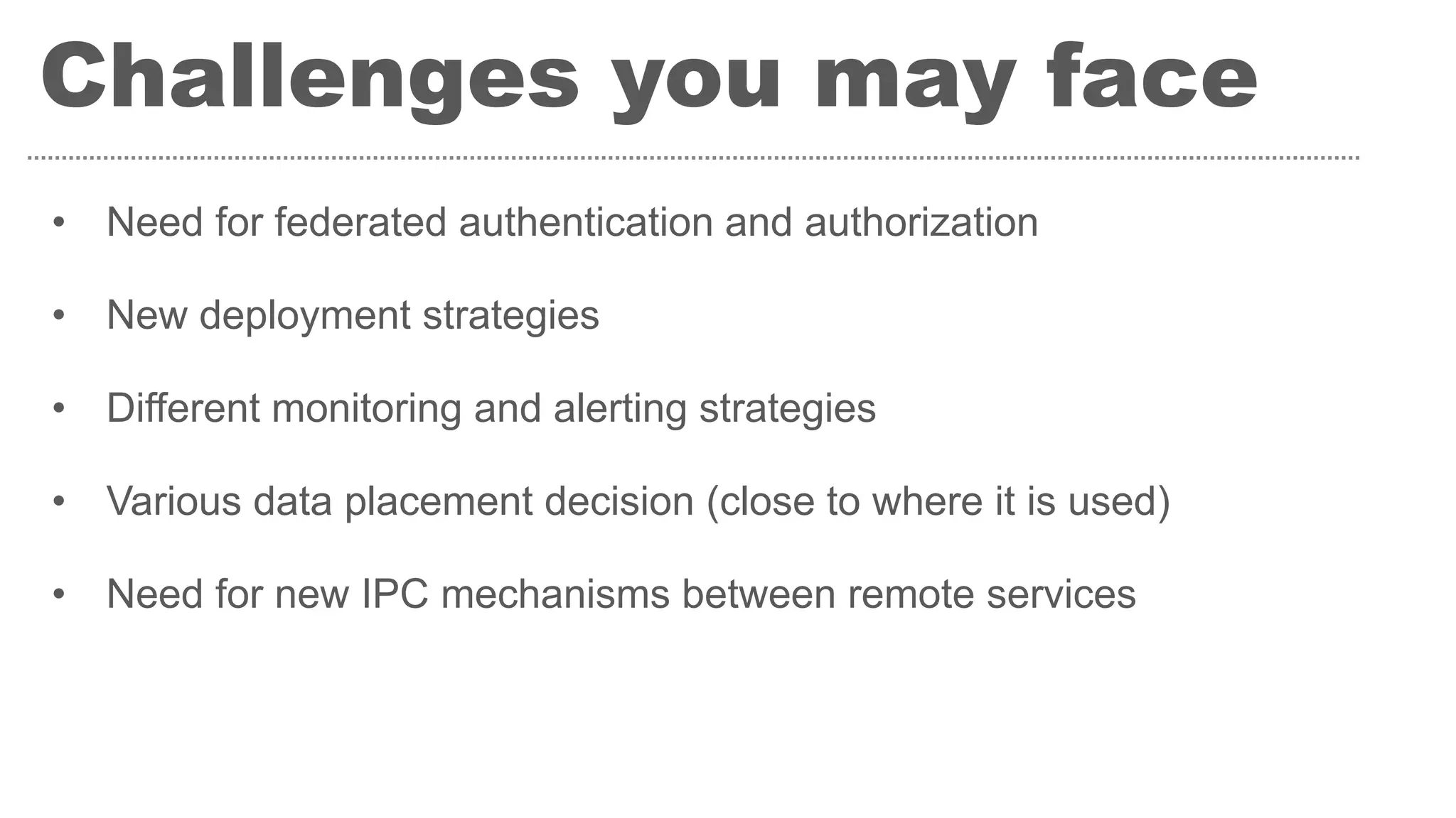 Challenges you may face
• Need for federated authentication and authorization
• New deployment strategies
• Different monitoring and alerting strategies
• Various data placement decision (close to where it is used)
• Need for new IPC mechanisms between remote services
 