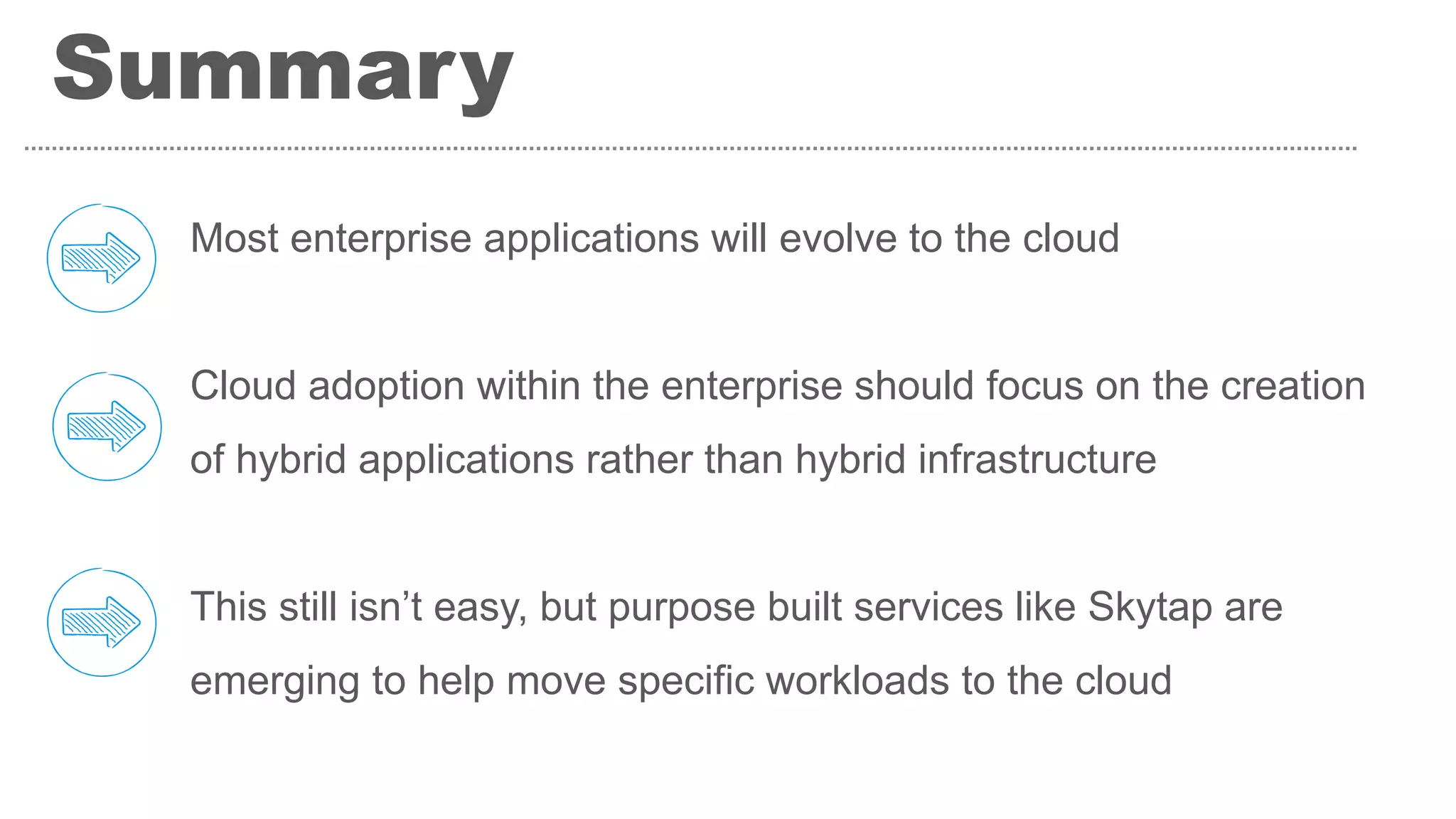 Most enterprise applications will evolve to the cloud
Cloud adoption within the enterprise should focus on the creation
of hybrid applications rather than hybrid infrastructure
This still isn’t easy, but purpose built services like Skytap are
emerging to help move specific workloads to the cloud
Summary
 