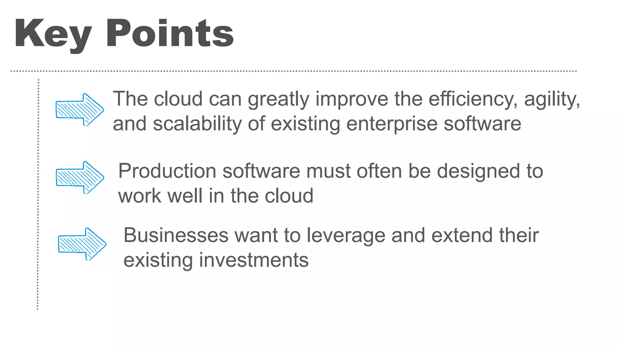 Key Points
The cloud can greatly improve the efficiency, agility,
and scalability of existing enterprise software
Production software must often be designed to
work well in the cloud
Businesses want to leverage and extend their
existing investments
 