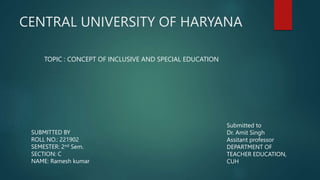CENTRAL UNIVERSITY OF HARYANA
TOPIC : CONCEPT OF INCLUSIVE AND SPECIAL EDUCATION
SUBMITTED BY
ROLL NO.: 221902
SEMESTER: 2nd Sem.
SECTION: C
NAME: Ramesh kumar
Submitted to
Dr. Amit Singh
Assitant professor
DEPARTMENT OF
TEACHER EDUCATION,
CUH
 