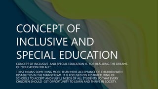 CONCEPT OF
INCLUSIVE AND
SPECIAL EDUCATION
CONCEPT OF INCLUSIVE AND SPECIAL EDUCATION IS FOR REALIZING THE DREAMS
OF "EDUCATION FOR ALL" .
THESE MEANS SOMETHING MORE THAN MERE ACCEPTANCE OF CHILDREN WITH
DISABILITIES IN THE MAINSTREAM. IT IS FOCUSED ON RESTRUCTURING OF
SCHOOLS TO ACCEPT AND FULFILL NEEDS OF ALL STUDENTS SO THAT EVERY
CHILDREN SHOULD GET OPPORTUNITY TO LEARN AND THRIVE IN SOCIETY.
 
