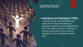 DEFINITION
 Stainback and Stainback (1992)
: inclusive setup may be defined as a
place where everyone belongs, is
accepted, supports and is supported by
his or her peers and other member of
school community in the course of
having his or her educational needs
met.
 