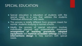 SPECIAL EDUCATION
 Special education is education of students with the
special needs in a way that address the students
"individual differences" and needs.
 This process is totally different from program meant for
normal students studying in normal schools.
 Ideally the process of special education involves
individually planned and systematically monitored
arrangement of teaching procedures, adopted
equipments and material accessible settings and other
interventions design to help learners with special
needs.
 