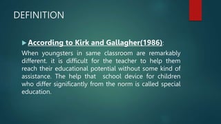 DEFINITION
 According to Kirk and Gallagher(1986):
When youngsters in same classroom are remarkably
different. it is difficult for the teacher to help them
reach their educational potential without some kind of
assistance. The help that school device for children
who differ significantly from the norm is called special
education.
 