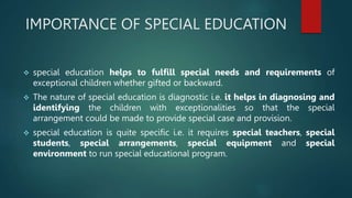 IMPORTANCE OF SPECIAL EDUCATION
 special education helps to fulfill special needs and requirements of
exceptional children whether gifted or backward.
 The nature of special education is diagnostic i.e. it helps in diagnosing and
identifying the children with exceptionalities so that the special
arrangement could be made to provide special case and provision.
 special education is quite specific i.e. it requires special teachers, special
students, special arrangements, special equipment and special
environment to run special educational program.
 