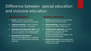 Difference between special education
and inclusive education
Special education
 Focus: focuses on providing
individualized support and services
 Separate setting: it often involves
separate classrooms or schools.
 Individualized Education Plan: have
(IEP) that outlines their specific goals,
accommodations and modifications.
 Specialized instruction: it
may include adaptive tech. Assistive
devices, and individualized teaching
methods
Inclusive education
 Focus: providing equal educational
opportunities for all student.
 Mainstreaming: integration of all
student into regular classroom.
 Collaborative approach: promote
collaboration among teachers,
parents, and students to
develop strategies that address the
diverse need of student.
 Social interaction: encourages peer
support and creates opportunities for
inclusive activities
 