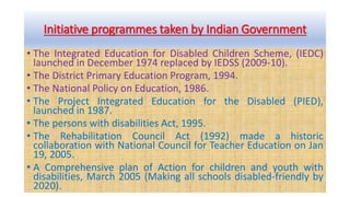 Initiative programmes taken by Indian Government
• The Integrated Education for Disabled Children Scheme, (IEDC)
launched in December 1974 replaced by IEDSS (2009-10).
• The District Primary Education Program, 1994.
• The National Policy on Education, 1986.
• The Project Integrated Education for the Disabled (PIED),
launched in 1987.
• The persons with disabilities Act, 1995.
• The Rehabilitation Council Act (1992) made a historic
collaboration with National Council for Teacher Education on Jan
19, 2005.
• A Comprehensive plan of Action for children and youth with
disabilities, March 2005 (Making all schools disabled-friendly by
2020).
 