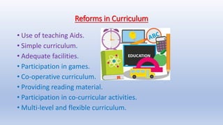 Reforms in Curriculum
• Use of teaching Aids.
• Simple curriculum.
• Adequate facilities.
• Participation in games.
• Co-operative curriculum.
• Providing reading material.
• Participation in co-curricular activities.
• Multi-level and flexible curriculum.
 