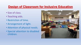 Design of Classroom for Inclusive Education
• Size of class.
• Teaching aids.
• Restriction of time.
• Arrangement of light.
• Attention of physical needs.
• Special attention to disabled
children.
 