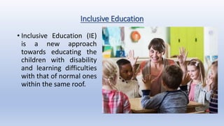 Inclusive Education
• Inclusive Education (IE)
is a new approach
towards educating the
children with disability
and learning difficulties
with that of normal ones
within the same roof.
 
