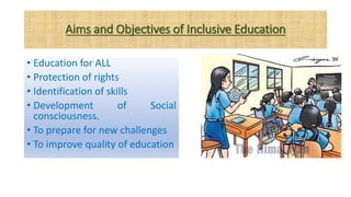 Aims and Objectives of Inclusive Education
• Education for ALL
• Protection of rights
• Identification of skills
• Development of Social
consciousness.
• To prepare for new challenges
• To improve quality of education
 