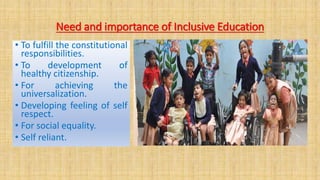 Need and importance of Inclusive Education
• To fulfill the constitutional
responsibilities.
• To development of
healthy citizenship.
• For achieving the
universalization.
• Developing feeling of self
respect.
• For social equality.
• Self reliant.
 