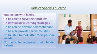 Role of Special Educator
• Interaction with family.
• To be able to solve their problem.
• To develop new learning strategies.
• To be able to develop self confidence.
• To be able provide special facilities.
• To be able to look after their personal
needs.
• To be able recognize their hidden
talents.
 