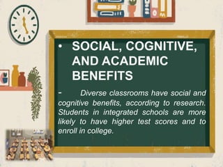 • SOCIAL, COGNITIVE,
AND ACADEMIC
BENEFITS
- Diverse classrooms have social and
cognitive benefits, according to research.
Students in integrated schools are more
likely to have higher test scores and to
enroll in college.
 