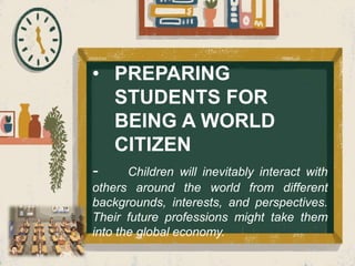 • PREPARING
STUDENTS FOR
BEING A WORLD
CITIZEN
- Children will inevitably interact with
others around the world from different
backgrounds, interests, and perspectives.
Their future professions might take them
into the global economy.
 