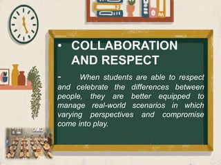 • COLLABORATION
AND RESPECT
- When students are able to respect
and celebrate the differences between
people, they are better equipped to
manage real-world scenarios in which
varying perspectives and compromise
come into play.
 