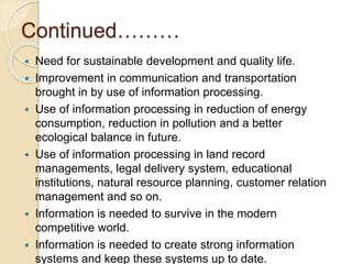 Continued………
 Need for sustainable development and quality life.
 Improvement in communication and transportation
brought in by use of information processing.
 Use of information processing in reduction of energy
consumption, reduction in pollution and a better
ecological balance in future.
 Use of information processing in land record
managements, legal delivery system, educational
institutions, natural resource planning, customer relation
management and so on.
 Information is needed to survive in the modern
competitive world.
 Information is needed to create strong information
systems and keep these systems up to date.
 