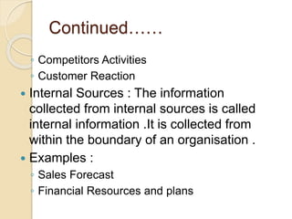 Continued……
◦ Competitors Activities
◦ Customer Reaction
 Internal Sources : The information
collected from internal sources is called
internal information .It is collected from
within the boundary of an organisation .
 Examples :
◦ Sales Forecast
◦ Financial Resources and plans
 