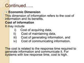 Continued…..
 Economic Dimension
This dimension of information refers to the cost of
information and its benefits.
Cost of information
It may include
i) Cost of acquiring data,
ii) Cost of maintaining data,
iii) Cost of generating information, and
iv) Cost of communicating information.
The cost is related to the response time required to
generate information and communicate it. For
systems with low response time, cost is high.
 