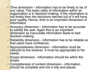  Time dimension - information has to be timely to be of
any value. The basic utility of information within an
organization is in decision-making. If the information is
not timely then the decisions derived out of it will have
poor quality. Hence, time is an important dimension of
information.
 Accuracy dimension - information has to be accurate
to satisfy the user. Again this is an important
dimension as inaccurate information leads to bad
decision-making.
 Reliability dimension - information has to be reliable so
that users have confidence.
 Appropriateness dimension - information must be
relevant to the receiver. It must be appropriate to his
needs.
 Scope dimension - information should be within the
scope.
 Completeness of content dimension - information
should be complete and not in bits and pieces.
 