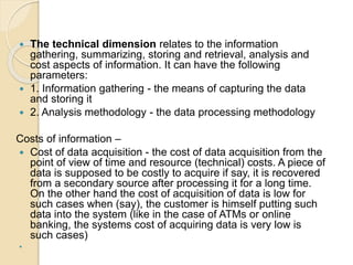  The technical dimension relates to the information
gathering, summarizing, storing and retrieval, analysis and
cost aspects of information. It can have the following
parameters:
 1. Information gathering - the means of capturing the data
and storing it
 2. Analysis methodology - the data processing methodology
Costs of information –
 Cost of data acquisition - the cost of data acquisition from the
point of view of time and resource (technical) costs. A piece of
data is supposed to be costly to acquire if say, it is recovered
from a secondary source after processing it for a long time.
On the other hand the cost of acquisition of data is low for
such cases when (say), the customer is himself putting such
data into the system (like in the case of ATMs or online
banking, the systems cost of acquiring data is very low is
such cases)

 