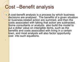 Cost –Benefit analysis
 A cost-benefit analysis is a process by which business
decisions are analysed . The benefits of a given situation
or business-related action are summed, and then the
costs associated with taking that action are subtracted.
Some consultants or analysts also build the model to
put a dollar value on intangible items, such as the
benefits and costs associated with living in a certain
town, and most analysts will also factor opportunity
cost into such equations.
.
 