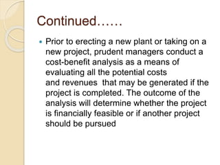 Continued……
 Prior to erecting a new plant or taking on a
new project, prudent managers conduct a
cost-benefit analysis as a means of
evaluating all the potential costs
and revenues that may be generated if the
project is completed. The outcome of the
analysis will determine whether the project
is financially feasible or if another project
should be pursued
 