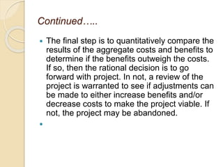 Continued…..
 The final step is to quantitatively compare the
results of the aggregate costs and benefits to
determine if the benefits outweigh the costs.
If so, then the rational decision is to go
forward with project. In not, a review of the
project is warranted to see if adjustments can
be made to either increase benefits and/or
decrease costs to make the project viable. If
not, the project may be abandoned.

 