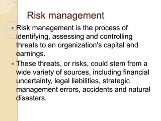 Risk management
 Risk management is the process of
identifying, assessing and controlling
threats to an organization's capital and
earnings.
 These threats, or risks, could stem from a
wide variety of sources, including financial
uncertainty, legal liabilities, strategic
management errors, accidents and natural
disasters.
 