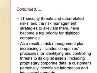 Continued…..
 IT security threats and data-related
risks, and the risk management
strategies to alleviate them, have
become a top priority for digitized
companies.
 As a result, a risk management plan
increasingly includes companies'
processes for identifying and controlling
threats to its digital assets, including
proprietary corporate data, a customer's
personally identifiable information and
 