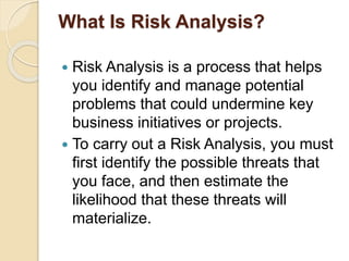 What Is Risk Analysis?
 Risk Analysis is a process that helps
you identify and manage potential
problems that could undermine key
business initiatives or projects.
 To carry out a Risk Analysis, you must
first identify the possible threats that
you face, and then estimate the
likelihood that these threats will
materialize.
 