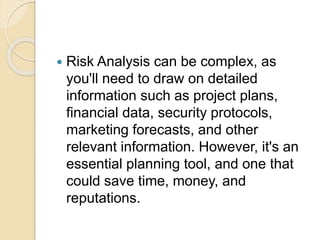  Risk Analysis can be complex, as
you'll need to draw on detailed
information such as project plans,
financial data, security protocols,
marketing forecasts, and other
relevant information. However, it's an
essential planning tool, and one that
could save time, money, and
reputations.
 