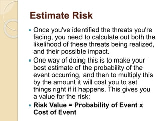 Estimate Risk
 Once you've identified the threats you're
facing, you need to calculate out both the
likelihood of these threats being realized,
and their possible impact.
 One way of doing this is to make your
best estimate of the probability of the
event occurring, and then to multiply this
by the amount it will cost you to set
things right if it happens. This gives you
a value for the risk:
 Risk Value = Probability of Event x
Cost of Event
 