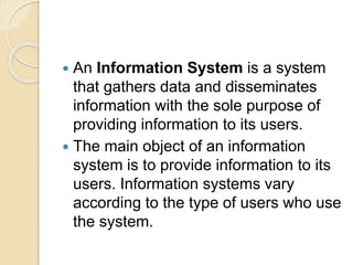  An Information System is a system
that gathers data and disseminates
information with the sole purpose of
providing information to its users.
 The main object of an information
system is to provide information to its
users. Information systems vary
according to the type of users who use
the system.
 
