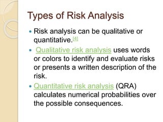 Types of Risk Analysis
 Risk analysis can be qualitative or
quantitative.[4]
 Qualitative risk analysis uses words
or colors to identify and evaluate risks
or presents a written description of the
risk.
 Quantitative risk analysis (QRA)
calculates numerical probabilities over
the possible consequences.
 