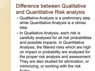 Difference between Qualitative
and Quantitative Risk analysis
 Qualitative Analysis is a preliminary step
while Quantitative Analysis is a climax
step.
 In Qualitative Analysis, each risk is
carefully analysed for all risk probabilities
and possible impacts. In Quantitative
Analysis, the filtered risks which are high
on impact or probability are analysed for
the proper risk analysis and assessment.
They are also studied for elimination, or
minimizing, or working with the risk
 