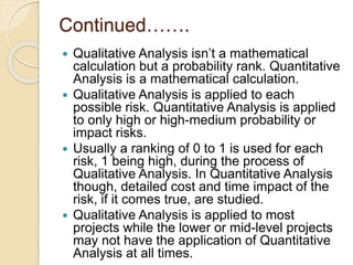 Continued…….
 Qualitative Analysis isn’t a mathematical
calculation but a probability rank. Quantitative
Analysis is a mathematical calculation.
 Qualitative Analysis is applied to each
possible risk. Quantitative Analysis is applied
to only high or high-medium probability or
impact risks.
 Usually a ranking of 0 to 1 is used for each
risk, 1 being high, during the process of
Qualitative Analysis. In Quantitative Analysis
though, detailed cost and time impact of the
risk, if it comes true, are studied.
 Qualitative Analysis is applied to most
projects while the lower or mid-level projects
may not have the application of Quantitative
Analysis at all times.
 