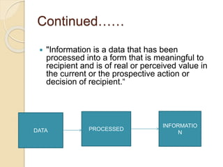 Continued……
 "Information is a data that has been
processed into a form that is meaningful to
recipient and is of real or perceived value in
the current or the prospective action or
decision of recipient.“
DATA PROCESSED
INFORMATIO
N
 