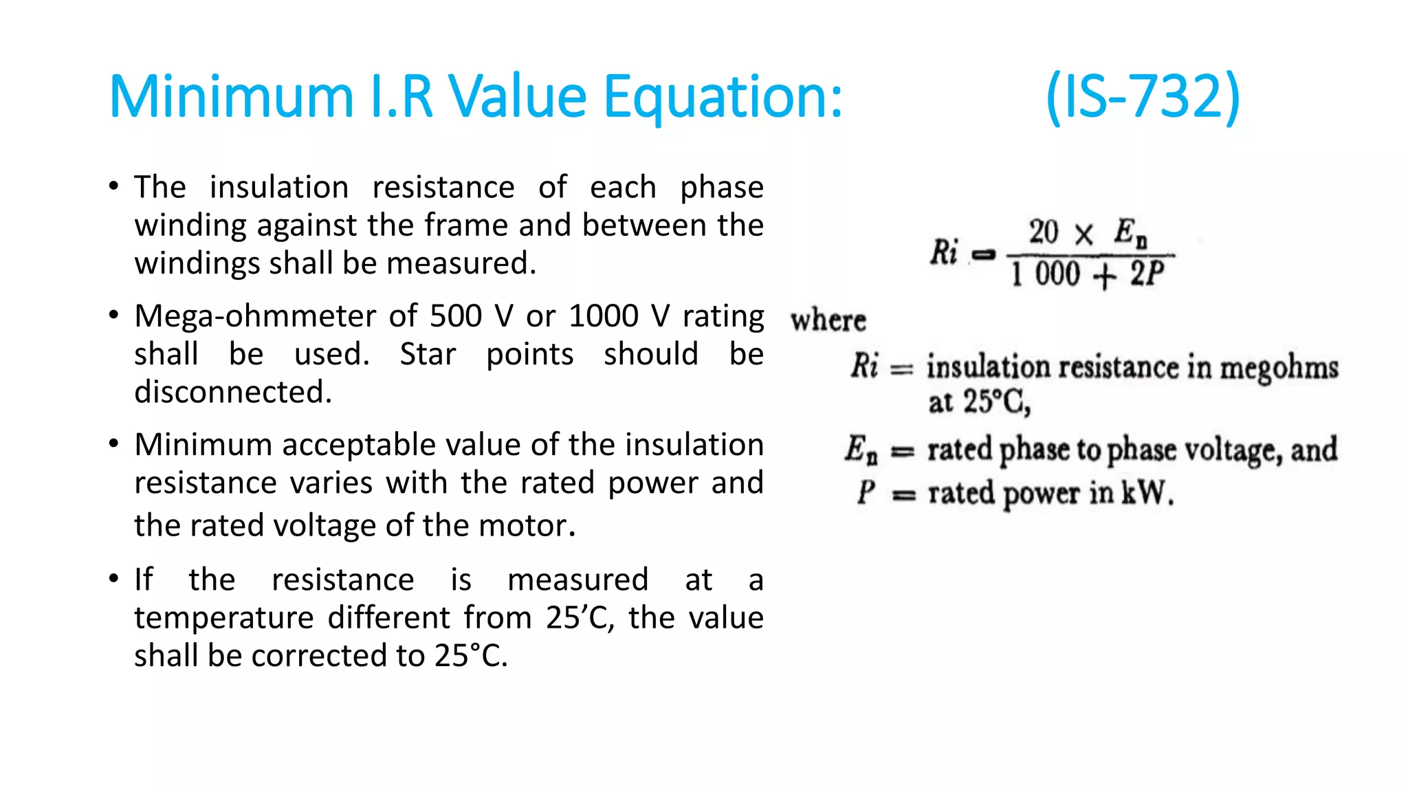 Minimum I.R Value Equation: (IS-732)
• The insulation resistance of each phase
winding against the frame and between the
windings shall be measured.
• Mega-ohmmeter of 500 V or 1000 V rating
shall be used. Star points should be
disconnected.
• Minimum acceptable value of the insulation
resistance varies with the rated power and
the rated voltage of the motor.
• If the resistance is measured at a
temperature different from 25’C, the value
shall be corrected to 25°C.
 